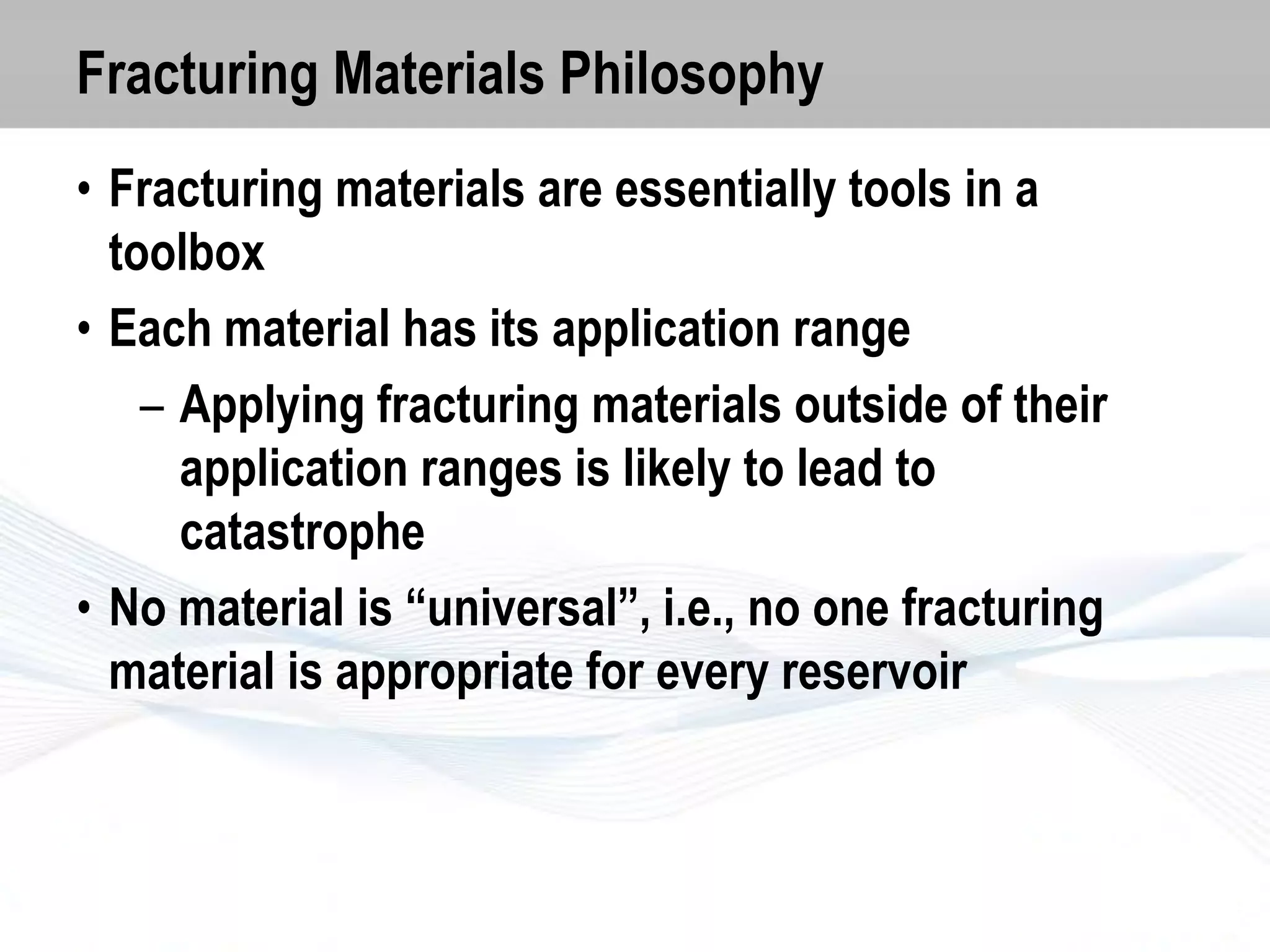 Fracturing Materials Philosophy
• Fracturing materials are essentially tools in a
toolbox
• Each material has its application range
– Applying fracturing materials outside of their
application ranges is likely to lead to
catastrophe
• No material is “universal”, i.e., no one fracturing
material is appropriate for every reservoir

 