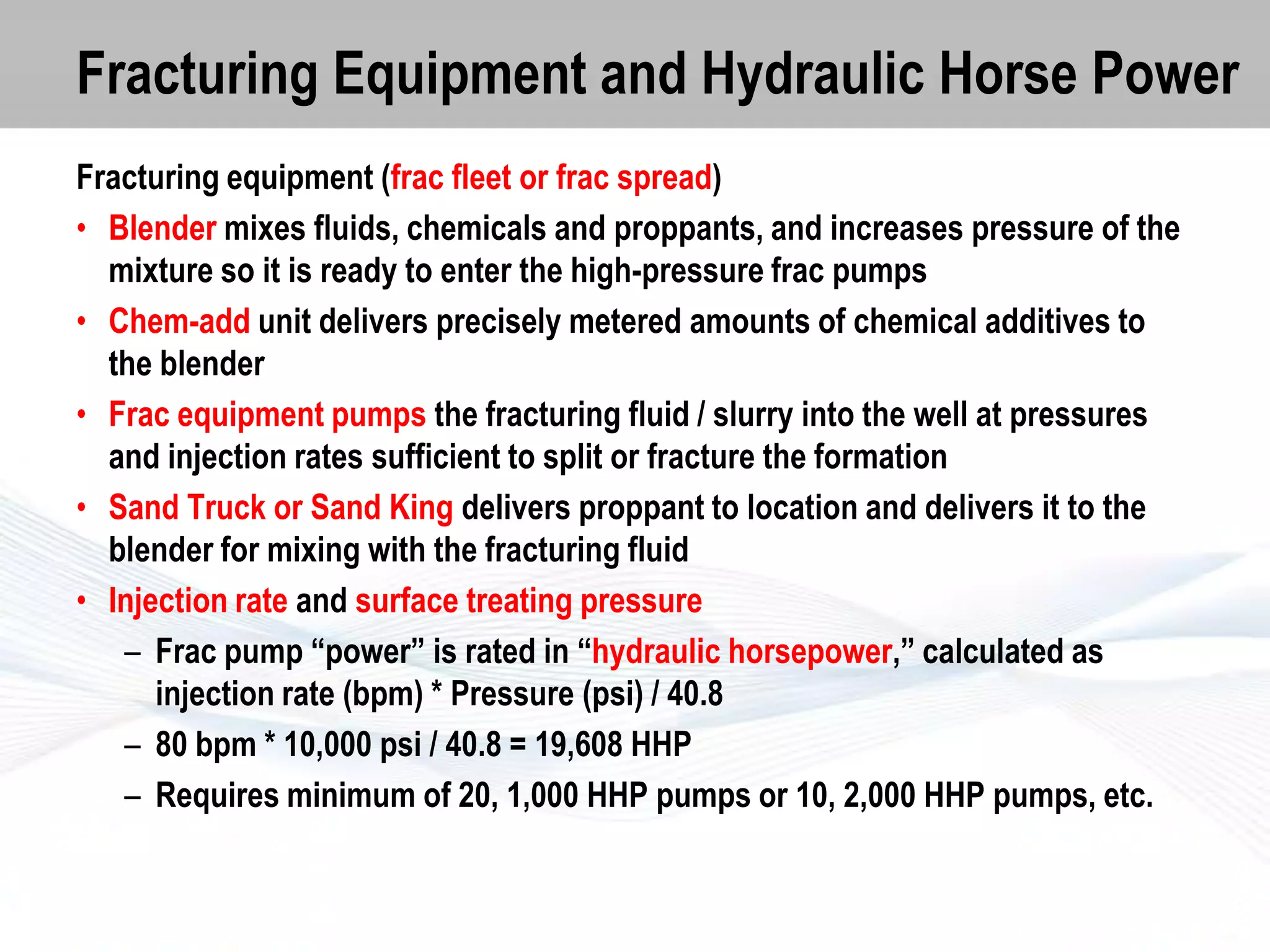 Fracturing Equipment and Hydraulic Horse Power
Fracturing equipment (frac fleet or frac spread)
• Blender mixes fluids, chemicals and proppants, and increases pressure of the
mixture so it is ready to enter the high-pressure frac pumps
• Chem-add unit delivers precisely metered amounts of chemical additives to
the blender
• Frac equipment pumps the fracturing fluid / slurry into the well at pressures
and injection rates sufficient to split or fracture the formation
• Sand Truck or Sand King delivers proppant to location and delivers it to the
blender for mixing with the fracturing fluid
• Injection rate and surface treating pressure
– Frac pump “power” is rated in “hydraulic horsepower,” calculated as
injection rate (bpm) * Pressure (psi) / 40.8
– 80 bpm * 10,000 psi / 40.8 = 19,608 HHP
– Requires minimum of 20, 1,000 HHP pumps or 10, 2,000 HHP pumps, etc.

 