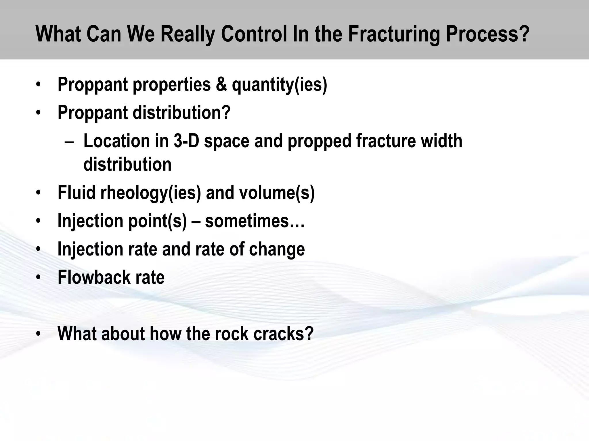 What Can We Really Control In the Fracturing Process?
• Proppant properties & quantity(ies)
• Proppant distribution?
– Location in 3-D space and propped fracture width
distribution
• Fluid rheology(ies) and volume(s)
• Injection point(s) – sometimes…
• Injection rate and rate of change
• Flowback rate
• What about how the rock cracks?

 