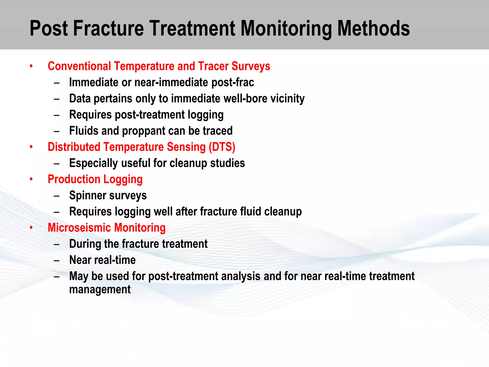 Post Fracture Treatment Monitoring Methods
•

•
•

•

Conventional Temperature and Tracer Surveys
– Immediate or near-immediate post-frac
– Data pertains only to immediate well-bore vicinity
– Requires post-treatment logging
– Fluids and proppant can be traced
Distributed Temperature Sensing (DTS)
– Especially useful for cleanup studies
Production Logging
– Spinner surveys
– Requires logging well after fracture fluid cleanup
Microseismic Monitoring
– During the fracture treatment
– Near real-time
– May be used for post-treatment analysis and for near real-time treatment
management

 