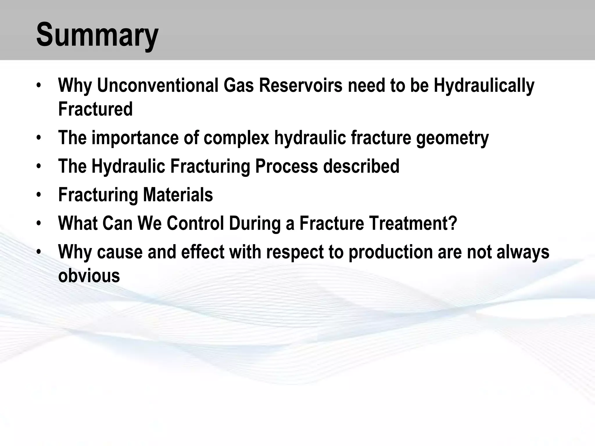 Summary
• Why Unconventional Gas Reservoirs need to be Hydraulically
Fractured
• The importance of complex hydraulic fracture geometry
• The Hydraulic Fracturing Process described
• Fracturing Materials
• What Can We Control During a Fracture Treatment?
• Why cause and effect with respect to production are not always
obvious

 