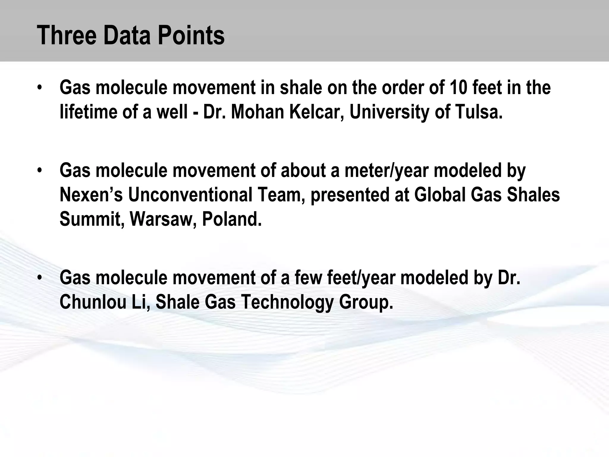 Three Data Points
• Gas molecule movement in shale on the order of 10 feet in the
lifetime of a well - Dr. Mohan Kelcar, University of Tulsa.
• Gas molecule movement of about a meter/year modeled by
Nexen’s Unconventional Team, presented at Global Gas Shales
Summit, Warsaw, Poland.
• Gas molecule movement of a few feet/year modeled by Dr.
Chunlou Li, Shale Gas Technology Group.

 