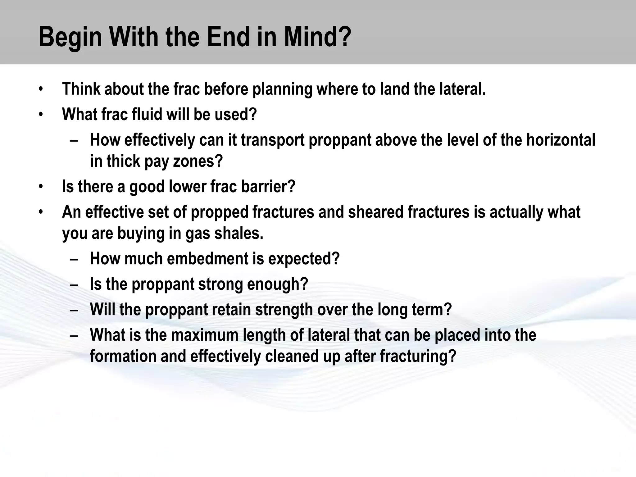 Begin With the End in Mind?
•
•

•
•

Think about the frac before planning where to land the lateral.
What frac fluid will be used?
– How effectively can it transport proppant above the level of the horizontal
in thick pay zones?
Is there a good lower frac barrier?
An effective set of propped fractures and sheared fractures is actually what
you are buying in gas shales.
– How much embedment is expected?
– Is the proppant strong enough?
– Will the proppant retain strength over the long term?
– What is the maximum length of lateral that can be placed into the
formation and effectively cleaned up after fracturing?

 