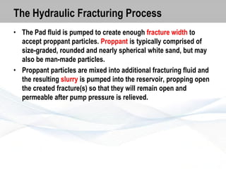 The Hydraulic Fracturing Process
• The Pad fluid is pumped to create enough fracture width to
accept proppant particles. Proppant is typically comprised of
size-graded, rounded and nearly spherical white sand, but may
also be man-made particles.
• Proppant particles are mixed into additional fracturing fluid and
the resulting slurry is pumped into the reservoir, propping open
the created fracture(s) so that they will remain open and
permeable after pump pressure is relieved.

 