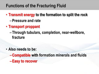 Functions of the Fracturing Fluid
• Transmit energy to the formation to split the rock
– Pressure and rate
• Transport proppant
– Through tubulars, completion, near-wellbore,
fracture

• Also needs to be:
– Compatible with formation minerals and fluids
– Easy to recover

 