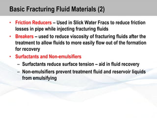 Basic Fracturing Fluid Materials (2)
• Friction Reducers – Used in Slick Water Fracs to reduce friction
losses in pipe while injecting fracturing fluids
• Breakers – used to reduce viscosity of fracturing fluids after the
treatment to allow fluids to more easily flow out of the formation
for recovery
• Surfactants and Non-emulsifiers
– Surfactants reduce surface tension – aid in fluid recovery
– Non-emulsifiers prevent treatment fluid and reservoir liquids
from emulsifying

 