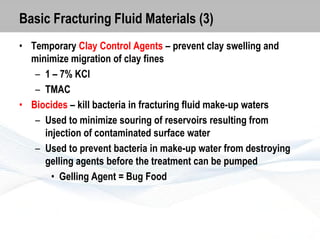 Basic Fracturing Fluid Materials (3)
• Temporary Clay Control Agents – prevent clay swelling and
minimize migration of clay fines
– 1 – 7% KCl
– TMAC
• Biocides – kill bacteria in fracturing fluid make-up waters
– Used to minimize souring of reservoirs resulting from
injection of contaminated surface water
– Used to prevent bacteria in make-up water from destroying
gelling agents before the treatment can be pumped
• Gelling Agent = Bug Food

 