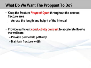 What Do We Want The Proppant To Do?
• Keep the fracture Propped Open throughout the created
fracture area
– Across the length and height of the interval

• Provide sufficient conductivity contrast to accelerate flow to
the wellbore
– Provide permeable pathway
– Maintain fracture width

 