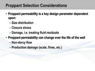 Proppant Selection Considerations
• Proppant permeability is a key design parameter dependent
upon:
– Size distribution
– Closure stress
– Damage, i.e. treating fluid residuals
• Proppant permeability can change over the life of the well
– Non-darcy flow
– Production damage (scale, fines, etc.)

 