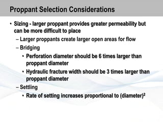 Proppant Selection Considerations
• Sizing - larger proppant provides greater permeability but
can be more difficult to place
– Larger proppants create larger open areas for flow
– Bridging
• Perforation diameter should be 6 times larger than
proppant diameter
• Hydraulic fracture width should be 3 times larger than
proppant diameter
– Settling
• Rate of setting increases proportional to (diameter)2

 