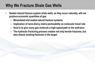 Why We Fracture Shale Gas Wells
•

Sealed natural fracture system shale wells, as they occur naturally, will not
produce economic quantities of gas.
– Mineralized and sealed natural fracture systems
– Implication of nano-Darcy matrix permeability on molecular travel rate
– Goal is to give every gas molecule a high-speed path to the well-bore
– The hydraulic fracturing process creates not only tensile fractures, but
also shears existing fractures in the target.

 