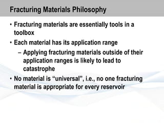 Fracturing Materials Philosophy
• Fracturing materials are essentially tools in a
toolbox
• Each material has its application range
– Applying fracturing materials outside of their
application ranges is likely to lead to
catastrophe
• No material is “universal”, i.e., no one fracturing
material is appropriate for every reservoir

 