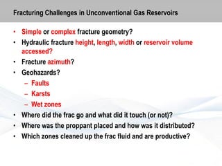 Fracturing Challenges in Unconventional Gas Reservoirs
• Simple or complex fracture geometry?
• Hydraulic fracture height, length, width or reservoir volume
accessed?
• Fracture azimuth?
• Geohazards?
– Faults
– Karsts
– Wet zones
• Where did the frac go and what did it touch (or not)?
• Where was the proppant placed and how was it distributed?
• Which zones cleaned up the frac fluid and are productive?

 