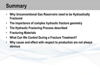 Summary
• Why Unconventional Gas Reservoirs need to be Hydraulically
Fractured
• The importance of complex hydraulic fracture geometry
• The Hydraulic Fracturing Process described
• Fracturing Materials
• What Can We Control During a Fracture Treatment?
• Why cause and effect with respect to production are not always
obvious

 