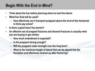 Begin With the End in Mind?
•
•

•
•

Think about the frac before planning where to land the lateral.
What frac fluid will be used?
– How effectively can it transport proppant above the level of the horizontal
in thick pay zones?
Is there a good lower frac barrier?
An effective set of propped fractures and sheared fractures is actually what
you are buying in gas shales.
– How much embedment is expected?
– Is the proppant strong enough?
– Will the proppant retain strength over the long term?
– What is the maximum length of lateral that can be placed into the
formation and effectively cleaned up after fracturing?

 