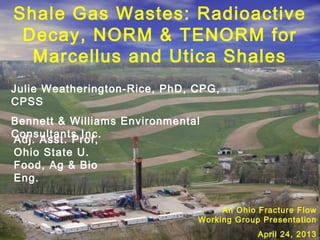 Shale Gas Wastes: Radioactive
Decay, NORM & TENORM for
Marcellus and Utica Shales
Julie Weatherington-Rice, PhD, CPG,
CPSS
Bennett & Williams Environmental
Consultants Inc.
An Ohio Fracture Flow
Working Group Presentation
April 24, 2013
Adj. Asst. Prof,
Ohio State U.
Food, Ag & Bio
Eng.
 