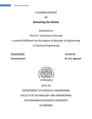 1 Extracting the Shales
A SEMINAR REPORT
ON
Extracting the Shales
Submitted to
The M.S. University of Baroda
in partial fulfillment for the degree of Bachelor of Engineering
in Chemical Engineering
Prepared By: Guided By:
Vismay Harani Dr. K.S. Agrawal
2013-14
DEPARTMENT OF CHEMICAL ENGINEERING
FACULTY OF TECHNOLOGY AND ENGINEERING
THE MAHARAJA SAYAJIRAO UNIVERSITY
OF BARODA
 