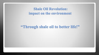Shale Oil Revolution:
impact on the environment
“Through shale oil to better life!”
 