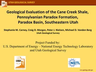 Geological Evaluation of the Cane Creek Shale,
Pennsylvanian Paradox Formation,
Paradox Basin, Southeastern Utah
Stephanie M. Carney, Craig D. Morgan, Peter J. Nielsen, Michael D. Vanden Berg
Utah Geological Survey
Project Funded by:
U.S. Department of Energy – National Energy Technology Laboratory
and Utah Geological Survey
 