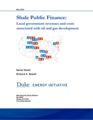 May 2014
Shale Public Finance:
Local government revenues and costs
associated with oil and gas development
Daniel Raimi
Richard G. Newell
Duke University Energy Initiative
Box 90467
Durham, NC 27708
www.energy.duke.edu
 