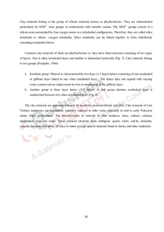 10
Clay minerals belong to the group of silicate minerals known as phyllosilicates. They are characterized
particularly by SiO44−
ionic groups in combination with metallic cations. The SiO44−
groups consist of a
silicon atom surrounded by four oxygen atoms in a tetrahedral configuration. Therefore, they are called silica
tetrahedra or silicon –oxygen tetrahedra. Silica tetrahedra can be linked together to form indefinitely
extending tetrahedral sheets.
Common clay minerals of shale are phyllosilicates i.e. they have sheet structure consisting of two types
of layers. One is silica tetrahedral layer and another is aluminium hydroxide (Fig. 7). Clay minerals belong
to two groups (Pettijohn, 1984)-
a. Kaolinite group: Mineral is characterised by two layer (1:1 layer) lattice consisting of one octahedral
or gibbsite layer linked to one silica tetrahedral layer. The lattice does not expand with varying
water content and no replacement by iron or magnesium in the gibbsite layer.
b. Another group is three layer lattice (2:1) lattice: In this group alumina octahedral layer is
sandwiched between two silica tetrahedral layer (Fig. 8).
The clay minerals are represented largely by kaolinite, montmorillonite and illite. Clay minerals of Late
Tertiary mudstones are expandable smectites whereas in older rocks especially in mid to early Paleozoic
shales illites predominate. The transformation of smectite to illite produces silica, sodium, calcium,
magnesium, iron and water. These released elements form authigenic quartz, chert, calcite, dolomite,
ankerite, hematite and albite, all trace to minor (except quartz) minerals found in shales and other mudrocks.
 