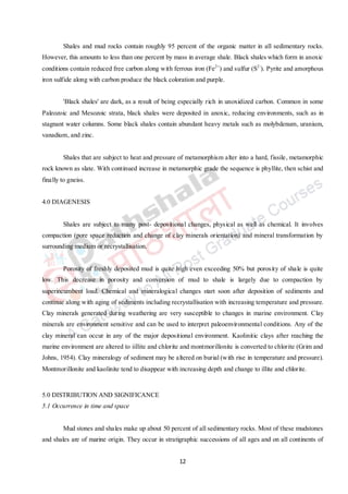 12
Shales and mud rocks contain roughly 95 percent of the organic matter in all sedimentary rocks.
However, this amounts to less than one percent by mass in average shale. Black shales which form in anoxic
conditions contain reduced free carbon along with ferrous iron (Fe2+
) and sulfur (S2-
). Pyrite and amorphous
iron sulfide along with carbon produce the black coloration and purple.
'Black shales' are dark, as a result of being especially rich in unoxidized carbon. Common in some
Paleozoic and Mesozoic strata, black shales were deposited in anoxic, reducing environments, such as in
stagnant water columns. Some black shales contain abundant heavy metals such as molybdenum, uranium,
vanadium, and zinc.
Shales that are subject to heat and pressure of metamorphism alter into a hard, fissile, metamorphic
rock known as slate. With continued increase in metamorphic grade the sequence is phyllite, then schist and
finally to gneiss.
4.0 DIAGENESIS
Shales are subject to many post- depositional changes, physical as well as chemical. It involves
compaction (pore space reduction and change of clay minerals orientation) and mineral transformation by
surrounding medium or recrystallisation.
Porosity of freshly deposited mud is quite high even exceeding 50% but porosity of shale is quite
low. This decrease in porosity and conversion of mud to shale is largely due to compaction by
superincumbent load. Chemical and mineralogical changes start soon after deposition of sediments and
continue along with aging of sediments including recrystallisation with increasing temperature and pressure.
Clay minerals generated during weathering are very susceptible to changes in marine environment. Clay
minerals are environment sensitive and can be used to interpret paleoenvironmental conditions. Any of the
clay mineral can occur in any of the major depositional environment. Kaolinitic clays after reaching the
marine environment are altered to iillite and chlorite and montmorillonite is converted to chlorite (Grim and
Johns, 1954). Clay mineralogy of sediment may be altered on burial (with rise in temperature and pressure).
Montmorillonite and kaolinite tend to disappear with increasing depth and change to illite and chlorite.
5.0 DISTRIBUTION AND SIGNIFICANCE
5.1 Occurrence in time and space
Mud stones and shales make up about 50 percent of all sedimentary rocks. Most of these mudstones
and shales are of marine origin. They occur in stratigraphic successions of all ages and on all continents of
 