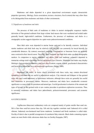 14
Mudstones and shales deposited in a given depositional environment acquire characteristic
properties (geometry, lithology, facies associations, textures, structures, fossil content) that may allow them
to be distinguished from mudstones and shales of other environments.
5.2 Significance of mudstone and shale
The presence of thick units of mudstones or shales in ancient stratigraphic sequences implies
derivation of fine-grained sediment from large-volume land masses that were weathered and eroded under
generally humid, high-rainfall conditions. Furthermore, the presence of mudstones and shales in a
stratigraphic section suggests deposition in a quiet-water paleoenvironmental conditions.
Most thick units were deposited in marine basins and tend to be laterally extensive. Individual
marine mudstone and shale beds may be relatively thin, but they can commonly be traced laterally for
considerable distances. By contrast, associated sandstone, conglomerate or limestone facies are generally
more restricted in their lateral extent. Therefore, many mudstone and shale beds make excellent stratigraphic
markers. In comparison to marine mudstones and shales, shale and mudstone sequences deposited in
nonmarine settings tend to be thinner overall and laterally less extensive. Mudstones and shales may display
lithologic characteristics, sedimentary structures, fossil content, organic content, geochemical characteristics
and facies associations that have environmental significance (Boggs, 2009).
Mudstones and shales, or facies closely associated with these rocks, may contain directional
sedimentary structures that are useful in paleocurrent analysis. Clay minerals and feldspars in fine-grained
rocks may have some importance as provenance indicators, although these rocks are generally less useful
than sandstones in provenance studies. Moreover, mudstones and shales have considerable economic
significance as source beds for petroleum and natural gas. Careful geochemical evaluation of the amount and
types of kerogen in fine-grained rocks is now routine procedure in petroleum exploration excursions. Thus,
in summary, mudstones and shales have paleoclimatic, paleoenvironmental, provenance and economic
significance.
6.0 CONCLUSIONS
Argillaceous (lutaceous) sedimentary rocks are composed mainly of grains smaller than sand size.
Silt is finer than sand but coarser than clay. Silt and clay together constitute mud. Indurated silt is called
siltstone. Indurated, non-laminated mud forms mudstone. Laminated and fissile mudstone is called shale.
Fissility of shale is due to parallel arrangement of constituent flaky minerals. Black shales containing organic
matter are more fissile while calcareous shales have no fissility (Sengupta, 2007).
 