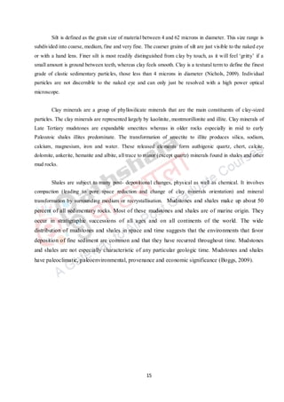 15
Silt is defined as the grain size of material between 4 and 62 microns in diameter. This size range is
subdivided into coarse, medium, fine and very fine. The coarser grains of silt are just visible to the naked eye
or with a hand lens. Finer silt is most readily distinguished from clay by touch, as it will feel ‘gritty’ if a
small amount is ground between teeth, whereas clay feels smooth. Clay is a textural term to define the finest
grade of clastic sedimentary particles, those less than 4 microns in diameter (Nichols, 2009). Individual
particles are not discernible to the naked eye and can only just be resolved with a high power optical
microscope.
Clay minerals are a group of phyllosilicate minerals that are the main constituents of clay-sized
particles. The clay minerals are represented largely by kaolinite, montmorillonite and illite. Clay minerals of
Late Tertiary mudstones are expandable smectites whereas in older rocks especially in mid to early
Paleozoic shales illites predominate. The transformation of smectite to illite produces silica, sodium,
calcium, magnesium, iron and water. These released elements form authigenic quartz, chert, calcite,
dolomite, ankerite, hematite and albite, all trace to minor (except quartz) minerals found in shales and other
mud rocks.
Shales are subject to many post- depositional changes, physical as well as chemical. It involves
compaction (leading to pore space reduction and change of clay minerals orientation) and mineral
transformation by surrounding medium or recrystallisation. Mudstones and shales make up about 50
percent of all sedimentary rocks. Most of these mudstones and shales are of marine origin. They
occur in stratigraphic successions of all ages and on all continents of the world. The wide
distribution of mudstones and shales in space and time suggests that the environments that favor
deposition of fine sediment are common and that they have recurred throughout time. Mudstones
and shales are not especially characteristic of any particular geologic time. Mudstones and shales
have paleoclimatic, paleoenvironmental, provenance and economic significance (Boggs, 2009).
 