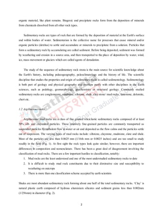 2
organic material, like plant remains. Biogenic and precipitate rocks form from the deposition of minerals
from chemicals dissolved from all other rock types.
Sedimentary rocks are types of rock that are formed by the deposition of material at the Earth's surface
and within bodies of water. Sedimentation is the collective name for processes that cause mineral and/or
organic particles (detritus) to settle and accumulate or minerals to precipitate from a solution. Particles that
form a sedimentary rock by accumulating are called sediment. Before being deposited, sediment was formed
by weathering and erosion in a source area, and then transported to the place of deposition by water, wind,
ice, mass movement or glaciers which are called agents of denudation.
The study of the sequence of sedimentary rock strata is the main source for scientific knowledge about
the Earth's history, including palaeogeography, paleoclimatology and the history of life. The scientific
discipline that studies the properties and origin of sedimentary rocks is called sedimentology. Sedimentology
is both part of geology and physical geography and overlaps partly with other disciplines in the Earth
sciences, such as pedology, geomorphology, geochemistry or structural geology. Commonly studied
sedimentary rocks are conglomerate, sandstone, siltstone, shale, clay stone/ mud rocks, limestone, dolomite,
chert etc.
1.2 Argillaceous rocks
Argillaceous/ mud rocks are a class of fine grained siliciclastic sedimentary rocks composed of at least
50% silt- and clay-sized particles. These relatively fine-grained particles are commonly transported as
suspended particles by turbulent flow in water or air and deposited as the flow calms and the particles settle
out of suspension. The varying types of mud rocks include: siltstone, claystone, mudstone, slate and shale.
Most of the particles are less than 0.0625 mm (1/16th mm or 0.0025 inches) and are too small to study
readily in the field (Fig. 1). At first sight the rock types look quite similar; however, there are important
differences in composition and nomenclature. There has been a great deal of disagreement involving the
classification of mud rocks. There are a few important hurdles to classification, notably:
1. Mud rocks are the least understood and one of the most understudied sedimentary rocks to date
2. It is difficult to study mud rock constituents due to their diminutive size and susceptibility to
weathering on outcrops
3. There is more than one classification scheme accepted by earth scientists
Shales are most abundant sedimentary rock forming about one half of the total sedimentary rocks. ‘Clay’ is
natural plastic earth composed of hydrous aluminium silicates and sediment grains less than 0.002mm
(1/256mm) in diameter (Fig. 2).
 