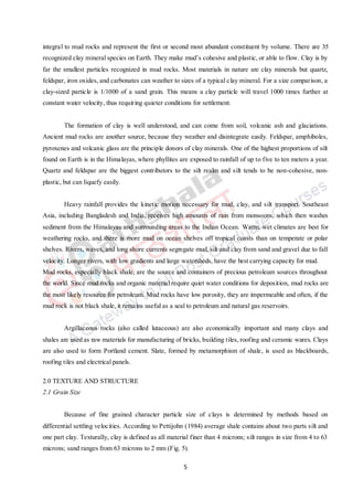 5
integral to mud rocks and represent the first or second most abundant constituent by volume. There are 35
recognized clay mineral species on Earth. They make mud’s cohesive and plastic, or able to flow. Clay is by
far the smallest particles recognized in mud rocks. Most materials in nature are clay minerals but quartz,
feldspar, iron oxides, and carbonates can weather to sizes of a typical clay mineral. For a size comparison, a
clay-sized particle is 1/1000 of a sand grain. This means a clay particle will travel 1000 times further at
constant water velocity, thus requiring quieter conditions for settlement.
The formation of clay is well understood, and can come from soil, volcanic ash and glaciations.
Ancient mud rocks are another source, because they weather and disintegrate easily. Feldspar, amphiboles,
pyroxenes and volcanic glass are the principle donors of clay minerals. One of the highest proportions of silt
found on Earth is in the Himalayas, where phyllites are exposed to rainfall of up to five to ten meters a year.
Quartz and feldspar are the biggest contributors to the silt realm and silt tends to be non-cohesive, non-
plastic, but can liquefy easily.
Heavy rainfall provides the kinetic motion necessary for mud, clay, and silt transport. Southeast
Asia, including Bangladesh and India, receives high amounts of rain from monsoons, which then washes
sediment from the Himalayas and surrounding areas to the Indian Ocean. Warm, wet climates are best for
weathering rocks, and there is more mud on ocean shelves off tropical coasts than on temperate or polar
shelves. Rivers, waves, and long shore currents segregate mud, silt and clay from sand and gravel due to fall
velocity. Longer rivers, with low gradients and large watersheds, have the best carrying capacity for mud.
Mud rocks, especially black shale, are the source and containers of precious petroleum sources throughout
the world. Since mud rocks and organic material require quiet water conditions for deposition, mud rocks are
the most likely resource for petroleum. Mud rocks have low porosity, they are impermeable and often, if the
mud rock is not black shale, it remains useful as a seal to petroleum and natural gas reservoirs.
Argillaceous rocks (also called lutaceous) are also economically important and many clays and
shales are used as raw materials for manufacturing of bricks, building tiles, roofing and ceramic wares. Clays
are also used to form Portland cement. Slate, formed by metamorphism of shale, is used as blackboards,
roofing tiles and electrical panels.
2.0 TEXTURE AND STRUCTURE
2.1 Grain Size
Because of fine grained character particle size of clays is determined by methods based on
differential settling velocities. According to Pettijohn (1984) average shale contains about two parts silt and
one part clay. Texturally, clay is defined as all material finer than 4 microns; silt ranges in size from 4 to 63
microns; sand ranges from 63 microns to 2 mm (Fig. 5).
 