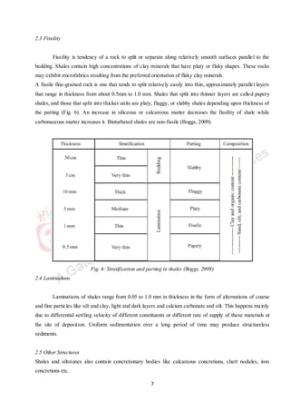 7
2.3 Fissility
Fissility is tendency of a rock to split or separate along relatively smooth surfaces parallel to the
bedding. Shales contain high concentrations of clay minerals that have platy or flaky shapes. These rocks
may exhibit microfabrics resulting from the preferred orientation of flaky clay minerals.
A fissile fine-grained rock is one that tends to split relatively easily into thin, approximately parallel layers
that range in thickness from about 0.5mm to 1.0 mm. Shales that split into thinner layers are called papery
shales, and those that split into thicker units are platy, flaggy, or slabby shales depending upon thickness of
the parting (Fig. 6). An increase in siliceous or calcareous matter decreases the fissility of shale while
carbonaceous matter increases it. Bioturbated shales are non-fissile (Boggs, 2009).
Fig. 6: Stratification and parting in shales (Boggs, 2009)
2.4 Laminations
Laminations of shales range from 0.05 to 1.0 mm in thickness in the form of alternations of coarse
and fine particles like silt and clay, light and dark layers and calcium carbonate and silt. This happens mainly
due to differential settling velocity of different constituents or different rate of supply of these materials at
the site of deposition. Uniform sedimentation over a long period of time may produce structureless
sediments.
2.5 Other Structures
Shales and siltstones also contain concretionary bodies like calcareous concretions, chert nodules, iron
concretions etc.
 