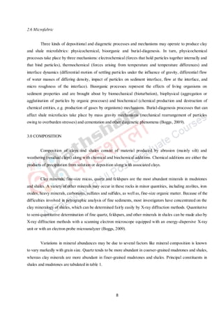 8
2.6 Microfabric
Three kinds of depositional and diagenetic processes and mechanisms may operate to produce clay
and shale microfabrics: physicochemical, bioorganic and burial-diagenesis. In turn, physicochemical
processes take place by three mechanisms: electrochemical (forces that hold particles together internally and
that bind particles), thermochemical (forces arising from temperature and temperature differences) and
interface dynamics (differential motion of settling particles under the influence of gravity, differential flow
of water masses of differing density, impact of particles on sediment interface, flow at the interface, and
micro roughness of the interface). Bioorganic processes represent the effects of living organisms on
sediment properties and are brought about by biomechanical (bioturbation), biophysical (aggregation or
agglutination of particles by organic processes) and biochemical (chemical production and destruction of
chemical entities, e.g. production of gases by organisms) mechanisms. Burial-diagenesis processes that can
affect shale microfacies take place by mass gravity mechanisms (mechanical rearrangement of particles
owing to overburden stresses) and cementation and other diagenetic phenomena (Boggs, 2009).
3.0 COMPOSITION
Composition of clays and shales consist of material produced by abrasion (mainly silt) and
weathering (residual clays) along with chemical and biochemical additions. Chemical additions are either the
products of precipitation from solution or deposition along with associated clays.
Clay minerals, fine-size micas, quartz and feldspars are the most abundant minerals in mudstones
and shales. A variety of other minerals may occur in these rocks in minor quantities, including zeolites, iron
oxides, heavy minerals, carbonates, sulfates and sulfides, as well as, fine-size organic matter. Because of the
difficulties involved in petrographic analysis of fine sediments, most investigators have concentrated on the
clay mineralogy of shales, which can be determined fairly easily by X-ray diffraction methods. Quantitative
to semi-quantitative determination of fine quartz, feldspars, and other minerals in shales can be made also by
X-ray diffraction methods with a scanning electron microscope equipped with an energy-dispersive X-ray
unit or with an electron probe microanalyzer (Boggs, 2009).
Variations in mineral abundances may be due to several factors like mineral composition is known
to vary markedly with grain size. Quartz tends to be more abundant in coarser-grained mudstones and shales,
whereas clay minerals are more abundant in finer-grained mudstones and shales. Principal constituents in
shales and mudstones are tabulated in table 1.
 