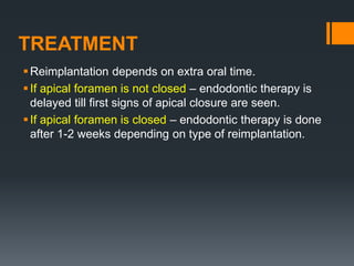 TREATMENT
Reimplantation depends on extra oral time.
If apical foramen is not closed – endodontic therapy is
delayed till first signs of apical closure are seen.
If apical foramen is closed – endodontic therapy is done
after 1-2 weeks depending on type of reimplantation.
 