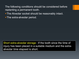 The following conditions should be considered before
replanting a permanent tooth.
The Alveolar socket should be reasonably intact.
The extra-alveolar period.
Short extra-alveolar storage : If the tooth since the time of
injury has been placed in a suitable medium and the extra-
alveolar time elapsed is short.
 