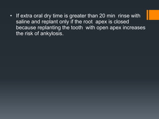 • If extra oral dry time is greater than 20 min rinse with
saline and replant only if the root apex is closed
because replanting the tooth with open apex increases
the risk of ankylosis.
 
