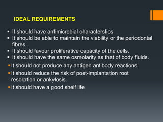 It should not produce any antigen antibody reactions
It should reduce the risk of post-implantation root
resorption or ankylosis.
It should have a good shelf life
IDEAL REQUIREMENTS
 It should have antimicrobial characterstics
 It should be able to maintain the viability or the periodontal
fibres.
 It should favour proliferative capacity of the cells.
 It should have the same osmolarity as that of body fluids.
 