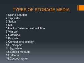 TYPES OF STORAGE MEDIA
1.Saline Solution
2.Tap water
3.Saliva
4.Milk
5.Hank’s Balenced salt solution
6.Viaspan
7.Gatarade
8.Propolis
9.Contact lens solution
10.Emdogain
11.Egg white
12.Eagle’s medium
13.L-Dopa
14.Coconut water
 