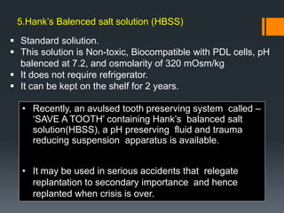  Standard soliution.
 This solution is Non-toxic, Biocompatible with PDL cells, pH
balenced at 7.2, and osmolarity of 320 mOsm/kg
 It does not require refrigerator.
 It can be kept on the shelf for 2 years.
• Recently, an avulsed tooth preserving system called –
‘SAVE A TOOTH’ containing Hank’s balanced salt
solution(HBSS), a pH preserving fluid and trauma
reducing suspension apparatus is available.
• It may be used in serious accidents that relegate
replantation to secondary importance and hence
replanted when crisis is over.
5.Hank’s Balenced salt solution (HBSS)
 