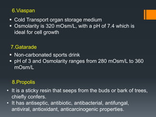  Cold Transport organ storage medium
 Osmolarity is 320 mOsm/L, with a pH of 7.4 which is
ideal for cell growth
 Non-carbonated sports drink
 pH of 3 and Osmolarity ranges from 280 mOsm/L to 360
mOsm/L
• It is a sticky resin that seeps from the buds or bark of trees,
chiefly confers.
• It has antiseptic, antibiotic, antibacterial, antifungal,
antiviral, antioxidant, anticarcinogenic properties.
6.Viaspan
7.Gatarade
8.Propolis
 