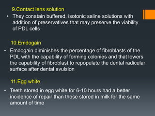 • They conatain buffered, isotonic saline solutions with
addition of preservatives that may preserve the viability
of PDL cells
• Emdogain diminishes the percentage of fibroblasts of the
PDL with the capability of forming colonies and that lowers
the capability of fibroblast to repopulate the dental radicular
surface after dental avulsion
• Teeth stored in egg white for 6-10 hours had a better
incidence of repair than those stored in milk for the same
amount of time
9.Contact lens solution
10.Emdogain
11.Egg white
 
