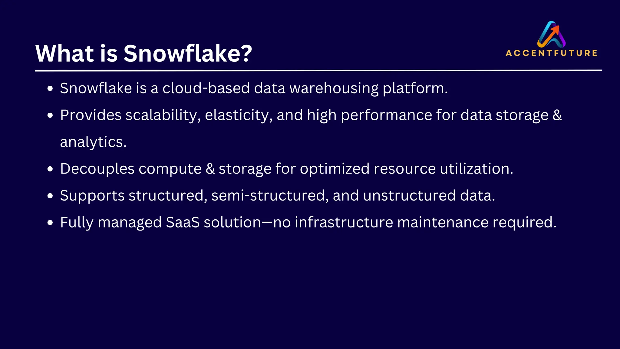 What is Snowflake?
Snowflake is a cloud-based data warehousing platform.
Provides scalability, elasticity, and high performance for data storage &
analytics.
Decouples compute & storage for optimized resource utilization.
Supports structured, semi-structured, and unstructured data.
Fully managed SaaS solution—no infrastructure maintenance required.
 