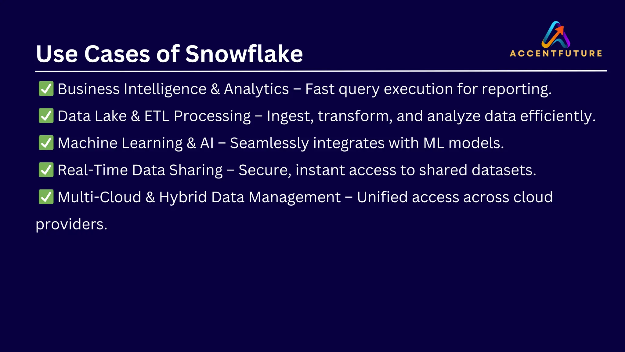 Use Cases of Snowflake
✅Business Intelligence & Analytics – Fast query execution for reporting.
✅Data Lake & ETL Processing – Ingest, transform, and analyze data efficiently.
✅Machine Learning & AI – Seamlessly integrates with ML models.
✅Real-Time Data Sharing – Secure, instant access to shared datasets.
✅Multi-Cloud & Hybrid Data Management – Unified access across cloud
providers.
 