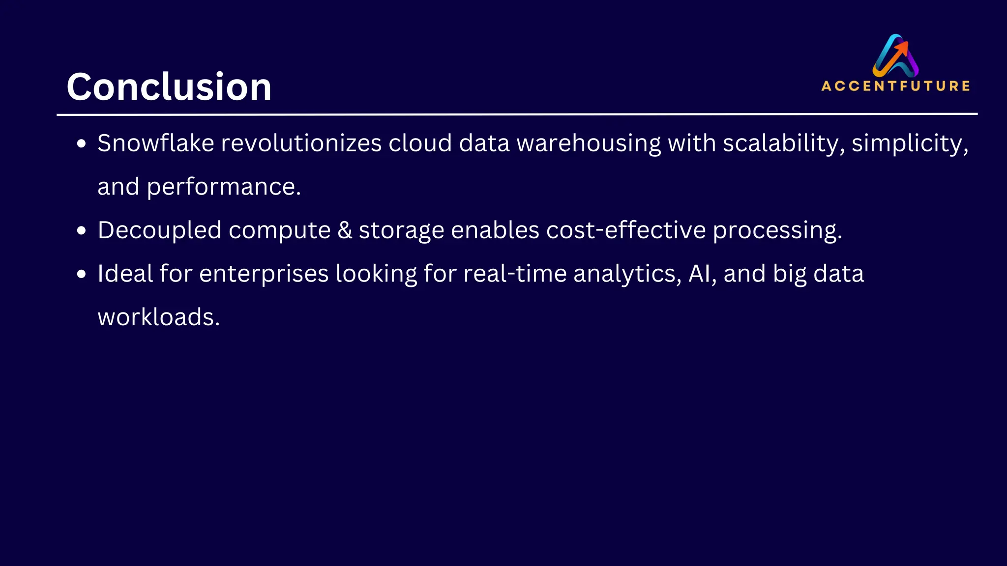Conclusion
Snowflake revolutionizes cloud data warehousing with scalability, simplicity,
and performance.
Decoupled compute & storage enables cost-effective processing.
Ideal for enterprises looking for real-time analytics, AI, and big data
workloads.
 