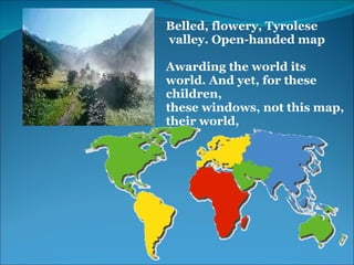 Belled, flowery, Tyrolese 
 valley. Open-handed map
 
Awarding the world its 
world. And yet, for these 
children, 
these windows, not this map, 
their world,
 