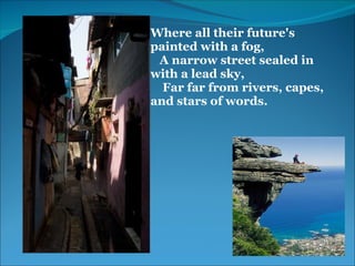 Where all their future's 
painted with a fog,
   A narrow street sealed in      
with a lead sky,
    Far far from rivers, capes,   
and stars of words.
 