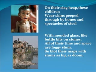 On their slag heap,these 
children 
Wear skins peeped 
through by bones and 
spectacles of steel
 
 
With mended glass, like 
bottle bits on stones.
All of their time and space 
are foggy slum.
So blot their maps with 
slums as big as doom.
 