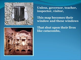 Unless, governor, teacher, 
inspector, visitor,
 
This map becomes their 
window and these windows
 
That shut upon their lives 
like catacombs,
 