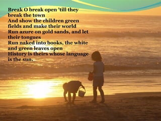 Break O break open 'till they 
break the town
And show the children green 
fields and make their world
Run azure on gold sands, and let 
their tongues
Run naked into books, the white 
and green leaves open
History is theirs whose language 
is the sun.
 