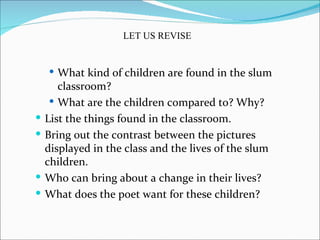 LET US REVISE


     What kind of children are found in the slum
       classroom?
      What are the children compared to? Why?
   List the things found in the classroom.
   Bring out the contrast between the pictures
    displayed in the class and the lives of the slum
    children.
   Who can bring about a change in their lives?
   What does the poet want for these children?
 