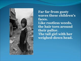  
 
 
 
Far far from gusty 
waves these children's 
faces.
Like rootless weeds, 
the hair torn around 
their pallor.
The tall girl with her 
weighed-down head.
 